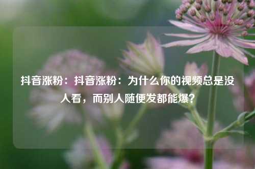 抖音涨粉：抖音涨粉：为什么你的视频总是没人看，而别人随便发都能爆？