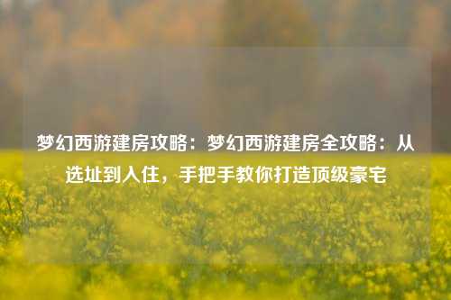 梦幻西游建房攻略：梦幻西游建房全攻略：从选址到入住，手把手教你打造顶级豪宅