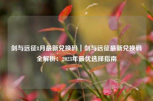 剑与远征8月最新兑换码｜剑与远征最新兑换码全解析：2023年最优选择指南