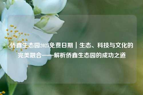 侨鑫生态园2025免费日期｜生态、科技与文化的完美融合——解析侨鑫生态园的成功之道