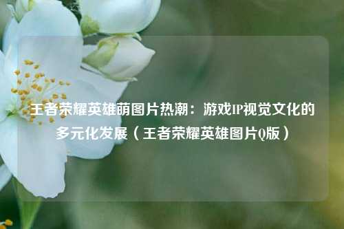 王者荣耀英雄萌图片热潮：游戏IP视觉文化的多元化发展（王者荣耀英雄图片Q版）