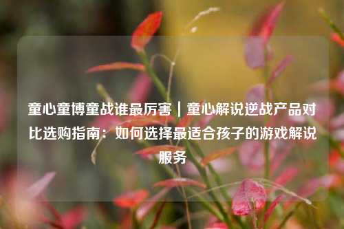 童心童博童战谁最厉害|童心解说逆战产品对比选购指南:如何选择最适合孩子的游戏解说服务