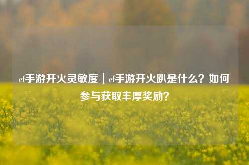 cf手游开火灵敏度|cf手游开火趴是什么?如何参与获取丰厚奖励?