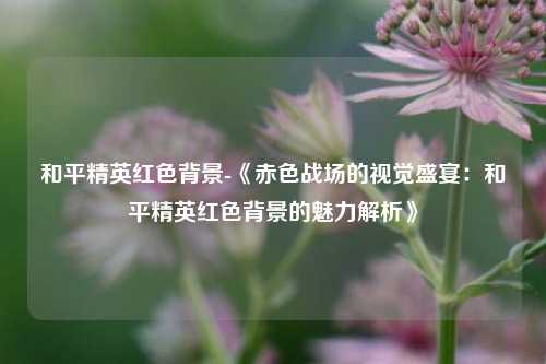 和平精英红色背景-《赤色战场的视觉盛宴：和平精英红色背景的魅力解析》