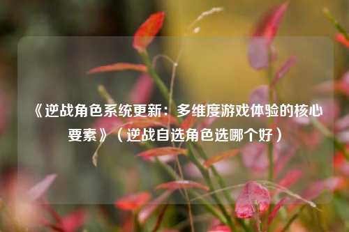 《逆战角色系统更新:多维度游戏体验的核心要素》(逆战自选角色选哪个好)