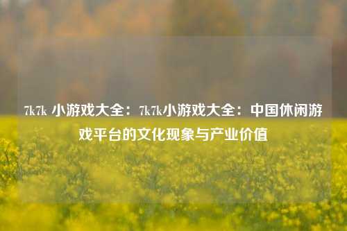 7k7k 小游戏大全：7k7k小游戏大全：中国休闲游戏平台的文化现象与产业价值