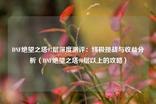 DNF绝望之塔97层深度测评：终极挑战与收益分析（DNF绝望之塔90层以上的攻略）