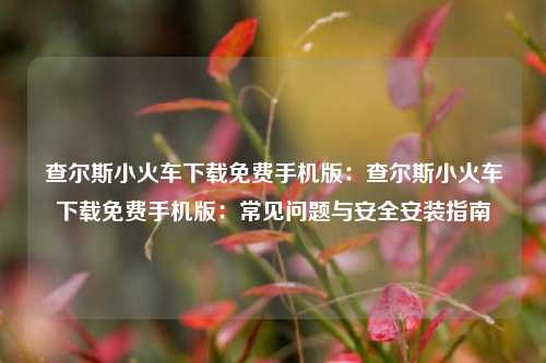 查尔斯小火车下载免费手机版：查尔斯小火车下载免费手机版：常见问题与安全安装指南