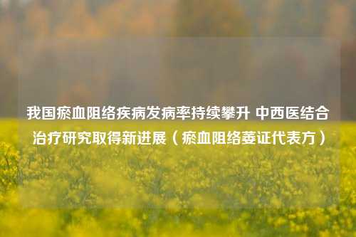 我国瘀血阻络疾病发病率持续攀升 中西医结合治疗研究取得新进展（瘀血阻络萎证代表方）