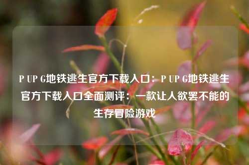 P UP G地铁逃生官方下载入口：P UP G地铁逃生官方下载入口全面测评：一款让人欲罢不能的生存冒险游戏
