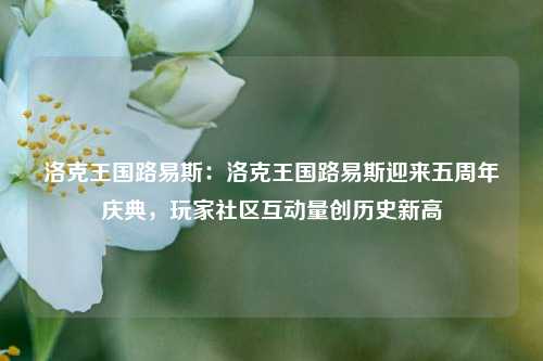 洛克王国路易斯：洛克王国路易斯迎来五周年庆典，玩家社区互动量创历史新高