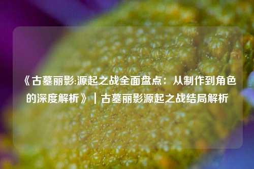 《古墓丽影:源起之战全面盘点：从制作到角色的深度解析》｜古墓丽影源起之战结局解析