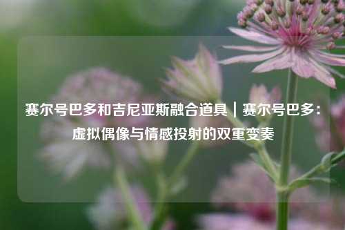 赛尔号巴多和吉尼亚斯融合道具|赛尔号巴多:虚拟偶像与情感投射的双重变奏